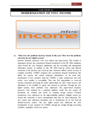 Modernization of NTUC Income CASE 2.1
CASE STUDY 2.1
MODERNIZATION OF NTUC INCOME
a) What were the problems faced by Income in this case? How were the problems
solved by the new digital system?
Incomes insurance processes were very tedious and paper-based. This resulted to
humongous Income also experienced frequent breakdown of the HP 3000 mainframe
which hosted the core insurance applications and the accounting and management
information systems. In addition to this, HP 3000 back-up system only allowed
restoration to the previous day’s back-up data. Hardware failures caused six days of
complete downtime. COBOL programs also encountered frequent breakdowns that
halted the systems and caused temporary interruptions. At the same time,
development of new products using the COBOL is quite cumbersome and took
weeks, even months, to accomplish. They also lost opportunities to cross-sell
because transaction processing for policy underwriting was still a batch process and
information is not available to agents and advisors in real-time. Through the new
digital systems, these problems were addressed. The paper-based insurance
processes were replaced by a paperless platform. Under the new system, all
documents are scanned and stored on ´trustedµ storage devices. Frequent
breakdowns were addressed by the high-availability platform. Multiple servers are
hosted and connected to more communication lines that are ´load balancedµ. The
new system also addressed downtimes due to breakdowns by its hot back-up
disaster-recovery centers. The new digital system also addressed the slow
development of new products by COBOL through the straight through processing
workflow capabilities of the new system.
 