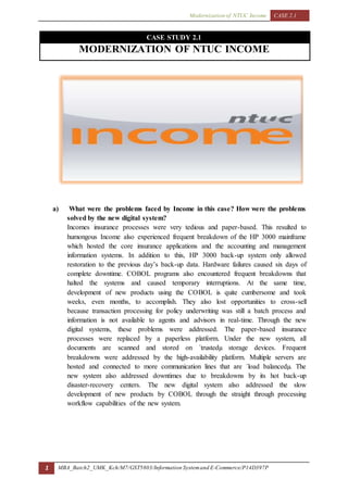 Modernization of NTUC Income CASE 2.1
1 MBA_Batch2_UMK_Kch/M7/GST5803/Information Systemand E-Commerce/P14D397P
CASE STUDY 2.1
MODERNIZATION OF NTUC INCOME
a) What were the problems faced by Income in this case? How were the problems
solved by the new digital system?
Incomes insurance processes were very tedious and paper-based. This resulted to
humongous Income also experienced frequent breakdown of the HP 3000 mainframe
which hosted the core insurance applications and the accounting and management
information systems. In addition to this, HP 3000 back-up system only allowed
restoration to the previous day’s back-up data. Hardware failures caused six days of
complete downtime. COBOL programs also encountered frequent breakdowns that
halted the systems and caused temporary interruptions. At the same time,
development of new products using the COBOL is quite cumbersome and took
weeks, even months, to accomplish. They also lost opportunities to cross-sell
because transaction processing for policy underwriting was still a batch process and
information is not available to agents and advisors in real-time. Through the new
digital systems, these problems were addressed. The paper-based insurance
processes were replaced by a paperless platform. Under the new system, all
documents are scanned and stored on ´trustedµ storage devices. Frequent
breakdowns were addressed by the high-availability platform. Multiple servers are
hosted and connected to more communication lines that are ´load balancedµ. The
new system also addressed downtimes due to breakdowns by its hot back-up
disaster-recovery centers. The new digital system also addressed the slow
development of new products by COBOL through the straight through processing
workflow capabilities of the new system.
 