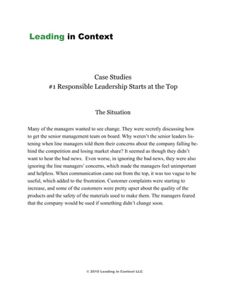 Leading in Context



                        Case Studies
         #1 Responsible Leadership Starts at the Top


                               The Situation

Many of the managers wanted to see change. They were secretly discussing how
to get the senior management team on board. Why weren’t the senior leaders lis-
tening when line managers told them their concerns about the company falling be-
hind the competition and losing market share? It seemed as though they didn’t
want to hear the bad news. Even worse, in ignoring the bad news, they were also
ignoring the line managers’ concerns, which made the managers feel unimportant
and helpless. When communication came out from the top, it was too vague to be
useful, which added to the frustration. Customer complaints were starting to
increase, and some of the customers were pretty upset about the quality of the
products and the safety of the materials used to make them. The managers feared
that the company would be sued if something didn’t change soon.




                           © 2010 Leading in Context LLC
 