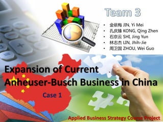 •   金依梅   JIN, Yi Mei
                                •   孔庆臻   KONG, Qing Zhen
                                •   石京云   SHI, Jing Yun
                                •   林志杰   LIN, Jhih-Jie
                                •   周卫国   ZHOU, Wei Guo




Expansion of Current
Anheuser-Busch Business in China
        Case 1

                                                     1
                 Applied Business Strategy Course Project
 