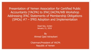 Presentation of Yemen Association for Certified Public
Accountants (YACPA) to IFAC/JACPA/WB Workshop
Addressing IFAC Statements of Membership Obligations
(SMOs) #7 – IFRS Adoption and Implementation
Dead Sea, Jordan
January 21, 2016.
By
Ahmed Qaid Ashaybani
Chairman/President of YACPA
Republic of Yemen
 
