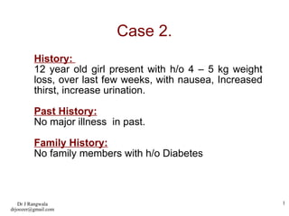 Case 2. History:  12 year old girl present with h/o 4 – 5 kg weight loss, over last few weeks, with nausea, Increased thirst, increase urination. Past History: No major illness  in past. Family History: No family members with h/o Diabetes 