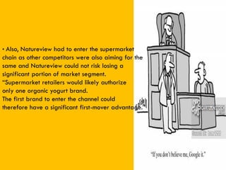 • Also, Natureview had to enter the supermarket
chain as other competitors were also aiming for the
same and Natureview could not risk losing a
significant portion of market segment.
“Supermarket retailers would likely authorize
only one organic yogurt brand.
The first brand to enter the channel could
therefore have a significant first-mover advantage.”
 