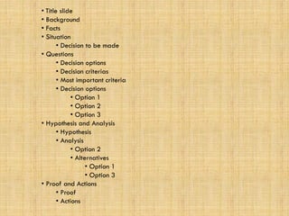 • Title slide
• Background
• Facts
• Situation
• Decision to be made
• Questions
• Decision options
• Decision criterias
• Most important criteria
• Decision options
• Option 1
• Option 2
• Option 3
• Hypothesis and Analysis
• Hypothesis
• Analysis
• Option 2
• Alternatives
• Option 1
• Option 3
• Proof and Actions
• Proof
• Actions
 