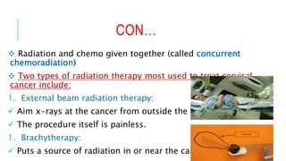 CON…
 Radiation and chemo given together (called concurrent
chemoradiation)
 Two types of radiation therapy most used to treat cervical
cancer include:
1. External beam radiation therapy:
 Aim x-rays at the cancer from outside the body.
 The procedure itself is painless.
1. Brachytherapy:
 Puts a source of radiation in or near the cancer.
 