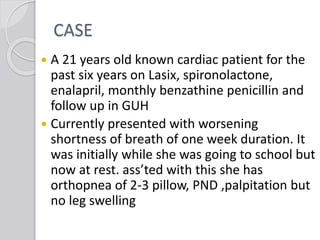 CASE
 A 21 years old known cardiac patient for the
past six years on Lasix, spironolactone,
enalapril, monthly benzathine penicillin and
follow up in GUH
 Currently presented with worsening
shortness of breath of one week duration. It
was initially while she was going to school but
now at rest. ass’ted with this she has
orthopnea of 2-3 pillow, PND ,palpitation but
no leg swelling
 
