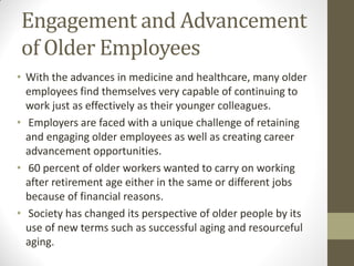 Engagement and Advancement
of Older Employees
• With the advances in medicine and healthcare, many older
employees find themselves very capable of continuing to
work just as effectively as their younger colleagues.
• Employers are faced with a unique challenge of retaining
and engaging older employees as well as creating career
advancement opportunities.
• 60 percent of older workers wanted to carry on working
after retirement age either in the same or different jobs
because of financial reasons.
• Society has changed its perspective of older people by its
use of new terms such as successful aging and resourceful
aging.
 