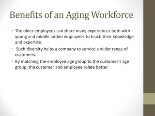 Benefits of an Aging Workforce
• The older employees can share many experiences both with
young and middle added employees to teach their knowledge
and expertise.
• Such diversity helps a company to service a wider range of
customers.
• By matching the employee age group to the customer’s age
group, the customer and employee relate better.
 