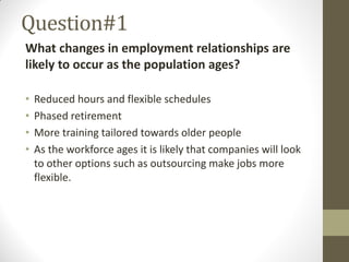 Question#1
What changes in employment relationships are
likely to occur as the population ages?
• Reduced hours and flexible schedules
• Phased retirement
• More training tailored towards older people
• As the workforce ages it is likely that companies will look
to other options such as outsourcing make jobs more
flexible.
 