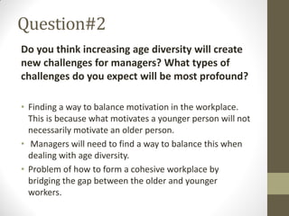 Question#2
Do you think increasing age diversity will create
new challenges for managers? What types of
challenges do you expect will be most profound?
• Finding a way to balance motivation in the workplace.
This is because what motivates a younger person will not
necessarily motivate an older person.
• Managers will need to find a way to balance this when
dealing with age diversity.
• Problem of how to form a cohesive workplace by
bridging the gap between the older and younger
workers.
 