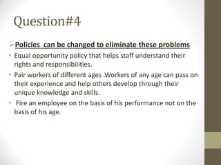 Question#4
Policies can be changed to eliminate these problems
• Equal opportunity policy that helps staff understand their
rights and responsibilities.
• Pair workers of different ages .Workers of any age can pass on
their experience and help others develop through their
unique knowledge and skills.
• Fire an employee on the basis of his performance not on the
basis of his age.
 