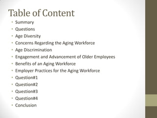 Table of Content
• Summary
• Questions
• Age Diversity
• Concerns Regarding the Aging Workforce
• Age Discrimination
• Engagement and Advancement of Older Employees
• Benefits of an Aging Workforce
• Employer Practices for the Aging Workforce
• Question#1
• Question#2
• Question#3
• Question#4
• Conclusion
 