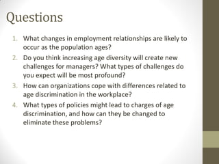 Questions
1. What changes in employment relationships are likely to
occur as the population ages?
2. Do you think increasing age diversity will create new
challenges for managers? What types of challenges do
you expect will be most profound?
3. How can organizations cope with differences related to
age discrimination in the workplace?
4. What types of policies might lead to charges of age
discrimination, and how can they be changed to
eliminate these problems?
 