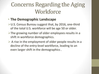 Concerns Regarding the Aging
Workforce
• The Demographic Landscape
U.S. Census Bureau suggest that, by 2016, one-third
of the total U.S. workforce will be age 50 or older.
The growing number of older employees results in a
shift in workforce demographics.
 A rise in the employment of older people results in a
decline of the entry-level workforce, leading to an
even larger shift in the demographics .
 