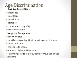 Age Discrimination
• Positive Perceptions
experience
 knowledge
 work habits
 attitudes
 commitment to quality
even-temperedness
• Negative Perceptions
narrow-minded
 unwillingness or inability to adapt to new technology
 lack of ambition
 resistance to change
presence of physical limitations
 less willingness to relocate, travel or move to new job
locations
 