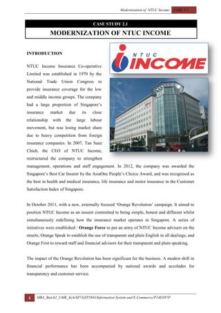 Modernization of NTUC Income CASE 2.1
1 MBA_Batch2_UMK_Kch/M7/GST5803/Information System and E-Commerce/P14D397P
CASE STUDY 2.1
MODERNIZATION OF NTUC INCOME
INTRODUCTION
NTUC Income Insurance Co-operative
Limited was established in 1970 by the
National Trade Union Congress to
provide insurance coverage for the low
and middle income groups. The company
had a large proportion of Singapore‟s
insurance market due its close
relationship with the large labour
movement, but was losing market share
due to heavy competition from foreign
insurance companies. In 2007, Tan Suee
Chieh, the CEO of NTUC Income,
restructured the company to strengthen
management, operations and staff engagement. In 2012, the company was awarded the
Singapore‟s Best Car Insurer by the AsiaOne People‟s Choice Award, and was recognised as
the best in health and medical insurance, life insurance and motor insurance in the Customer
Satisfaction Index of Singapore.
In October 2011, with a new, externally focused „Orange Revolution‟ campaign. It aimed to
position NTUC Income as an insurer committed to being simple, honest and different whilst
simultaneously redefining how the insurance market operates in Singapore. A series of
initiatives were established : Orange Force to put an army of NTUC Income advisers on the
streets; Orange Speak to establish the use of transparent and plain English in all dealings; and
Orange First to reward staff and financial advisors for their transparent and plain speaking.
The impact of the Orange Revolution has been significant for the business. A modest shift in
financial performance has been accompanied by national awards and accolades for
transparency and customer service.
 