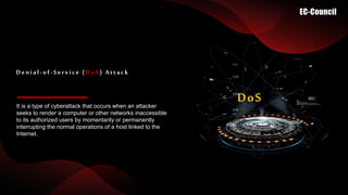 It is a type of cyberattack that occurs when an attacker
seeks to render a computer or other networks inaccessible
to its authorized users by momentarily or permanently
interrupting the normal operations of a host linked to the
Internet.
Denial-of-Service (DoS) Attack
DoS
 