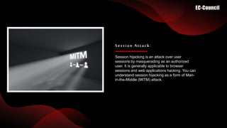Session hijacking is an attack over user
sessions by masquerading as an authorized
user. It is generally applicable to browser
sessions and web applications hacking. You can
understand session hijacking as a form of Man-
in-the-Middle (MITM) attack.
Session Attack:
 