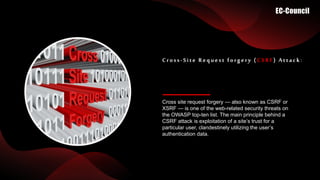 Cross site request forgery — also known as CSRF or
XSRF — is one of the web-related security threats on
the OWASP top-ten list. The main principle behind a
CSRF attack is exploitation of a site’s trust for a
particular user, clandestinely utilizing the user’s
authentication data.
Cross-Site Request forgery ( CSRF) Attack:
 