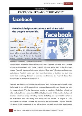 Facebook : It’s About The Money CASE 2.2
1 MBA_Batch2_UMK_Kch/M7/GST5803/Information System and E-Commerce/P14D397P
CASE STUDY 2.2
FACEBOOK: IT’S ABOUT THE MONEY
INTRODUCTION
Facebook, a company grew up from a small
network site to a $50 billion company, gets
almost all the revenue from advertising. The
only things Facebook has are the hundreds
millions accounts. Because of the large
database of customers, Facebook have so many
valuable details information for advertising, which make Facebook earn a lot. Also, Facebook
help people connect each other easily. However, this may not be good for Facebook user
because Facebook grab users information with or without users’ allowance, and these may
against users. Facebook wants users share more information so that they can earn more
money from advertising. There are no laws says social networks like Facebook should show
the users what do the network companies do.
Facebook was founded by 2004 by Harvard student Mark Zuckerberg and originally called
thefacebook. It was quickly successful on campus and expanded beyond Harvard into other
Ivy League schools. With the phenomenon growing in popularity, Zuckerberg enlisted two
other students, Duston Moskovitz and Chris Hughes, to assist. Within months, thefacebook
became a nationwide college networking website. Zuckerberg and Moskovitz left Harvard to
run thefacebook full time shortly after taking the site national. In August of 2005,
thefacebook was renamed Facebook, and the domain was purchased for a reported $200,000
US Dollars (USD). At that time, it was only available to schools, universities, organizations,
 