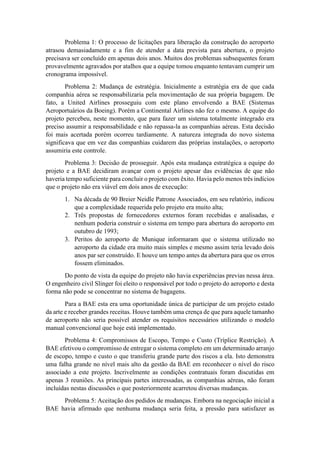 Problema 1: O processo de licitações para liberação da construção do aeroporto
atrasou demasiadamente e a fim de atender a data prevista para abertura, o projeto
precisava ser concluído em apenas dois anos. Muitos dos problemas subsequentes foram
provavelmente agravados por atalhos que a equipe tomou enquanto tentavam cumprir um
cronograma impossível.
Problema 2: Mudança de estratégia. Inicialmente a estratégia era de que cada
companhia aérea se responsabilizaria pela movimentação de sua própria bagagem. De
fato, a United Airlines prosseguiu com este plano envolvendo a BAE (Sistemas
Aeroportuários da Boeing). Porém a Continental Airlines não fez o mesmo. A equipe do
projeto percebeu, neste momento, que para fazer um sistema totalmente integrado era
preciso assumir a responsabilidade e não repassa-la as companhias aéreas. Esta decisão
foi mais acertada porém ocorreu tardiamente. A natureza integrada do novo sistema
significava que em vez das companhias cuidarem das próprias instalações, o aeroporto
assumiria este controle.
Problema 3: Decisão de prosseguir. Após esta mudança estratégica a equipe do
projeto e a BAE decidiram avançar com o projeto apesar das evidências de que não
haveria tempo suficiente para concluir o projeto com êxito. Havia pelo menos três indícios
que o projeto não era viável em dois anos de execução:
1. Na década de 90 Breier Neidle Patrone Associados, em seu relatório, indicou
que a complexidade requerida pelo projeto era muito alta;
2. Três propostas de fornecedores externos foram recebidas e analisadas, e
nenhum poderia construir o sistema em tempo para abertura do aeroporto em
outubro de 1993;
3. Peritos do aeroporto de Munique informaram que o sistema utilizado no
aeroporto da cidade era muito mais simples e mesmo assim teria levado dois
anos par ser construído. E houve um tempo antes da abertura para que os erros
fossem eliminados.
Do ponto de vista da equipe do projeto não havia experiências previas nessa área.
O engenheiro civil Slinger foi eleito o responsável por todo o projeto do aeroporto e desta
forma não pode se concentrar no sistema de bagagens.
Para a BAE esta era uma oportunidade única de participar de um projeto estado
da arte e receber grandes receitas. Houve também uma crença de que para aquele tamanho
de aeroporto não seria possível atender os requisitos necessários utilizando o modelo
manual convencional que hoje está implementado.
Problema 4: Compromissos de Escopo, Tempo e Custo (Tríplice Restrição). A
BAE efetivou o compromisso de entregar o sistema completo em um determinado arranjo
de escopo, tempo e custo o que transferiu grande parte dos riscos a ela. Isto demonstra
uma falha grande no nível mais alto da gestão da BAE em reconhecer o nível do risco
associado a este projeto. Incrivelmente as condições contratuais foram discutidas em
apenas 3 reuniões. As principais partes interessadas, as companhias aéreas, não foram
incluídas nestas discussões o que posteriormente acarretou diversas mudanças.
Problema 5: Aceitação dos pedidos de mudanças. Embora na negociação inicial a
BAE havia afirmado que nenhuma mudança seria feita, a pressão para satisfazer as
 