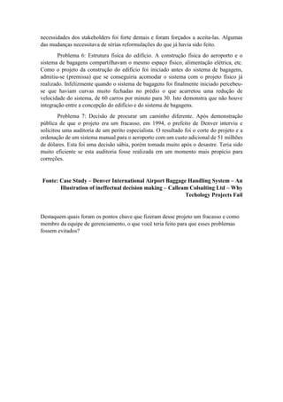 necessidades dos stakeholders foi forte demais e foram forçados a aceita-las. Algumas
das mudanças necessitava de sérias reformulações do que já havia sido feito.
Problema 6: Estrutura física do edifício. A construção física do aeroporto e o
sistema de bagagens compartilhavam o mesmo espaço físico, alimentação elétrica, etc.
Como o projeto da construção do edifício foi iniciado antes do sistema de bagagens,
admitiu-se (premissa) que se conseguiria acomodar o sistema com o projeto físico já
realizado. Infelizmente quando o sistema de bagagens foi finalmente iniciado percebeu-
se que haviam curvas muito fechadas no prédio o que acarretou uma redução de
velocidade do sistema, de 60 carros por minuto para 30. Isto demonstra que não houve
integração entre a concepção do edifício e do sistema de bagagens.
Problema 7: Decisão de procurar um caminho diferente. Após demonstração
pública de que o projeto era um fracasso, em 1994, o prefeito de Denver interviu e
solicitou uma auditoria de um perito especialista. O resultado foi o corte do projeto e a
ordenação de um sistema manual para o aeroporto com um custo adicional de 51 milhões
de dólares. Esta foi uma decisão sábia, porém tomada muito após o desastre. Teria sido
muito eficiente se esta auditoria fosse realizada em um momento mais propício para
correções.
Fonte: Case Study – Denver International Airport Baggage Handling System – An
Illustration of ineffectual decision making – Calleam Colsulting Ltd – Why
Techology Projects Fail
Destaquem quais foram os pontos chave que fizeram desse projeto um fracasso e como
membro da equipe de gerenciamento, o que você teria feito para que esses problemas
fossem evitados?
 