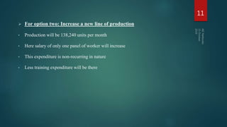  For option two: Increase a new line of production
• Production will be 138,240 units per month
• Here salary of only one panel of worker will increase
• This expenditure is non-recurring in nature
• Less training expenditure will be there
11
 