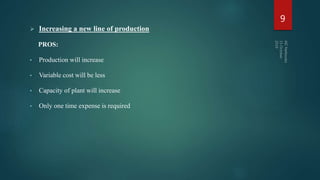  Increasing a new line of production
PROS:
• Production will increase
• Variable cost will be less
• Capacity of plant will increase
• Only one time expense is required
9
 