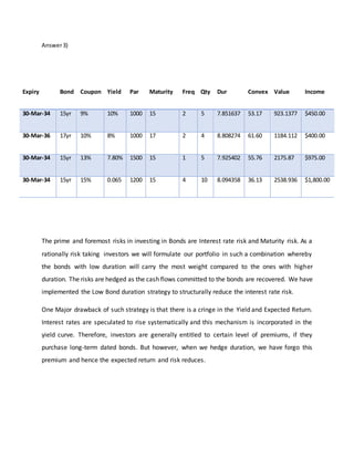 Answer3)
The prime and foremost risks in investing in Bonds are Interest rate risk and Maturity risk. As a
rationally risk taking investors we will formulate our portfolio in such a combination whereby
the bonds with low duration will carry the most weight compared to the ones with higher
duration. The risks are hedged as the cash flows committed to the bonds are recovered. We have
implemented the Low Bond duration strategy to structurally reduce the interest rate risk.
One Major drawback of such strategy is that there is a cringe in the Yield and Expected Return.
Interest rates are speculated to rise systematically and this mechanism is incorporated in the
yield curve. Therefore, investors are generally entitled to certain level of premiums, if they
purchase long-term dated bonds. But however, when we hedge duration, we have forgo this
premium and hence the expected return and risk reduces.
Expiry Bond Coupon Yield Par Maturity Freq Qty Dur Convex Value Income
30-Mar-34 15yr 9% 10% 1000 15 2 5 7.851637 53.17 923.1377 $450.00
30-Mar-36 17yr 10% 8% 1000 17 2 4 8.808274 61.60 1184.112 $400.00
30-Mar-34 15yr 13% 7.80% 1500 15 1 5 7.925402 55.76 2175.87 $975.00
30-Mar-34 15yr 15% 0.065 1200 15 4 10 8.094358 36.13 2538.936 $1,800.00
 