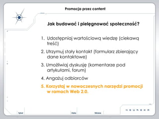 Promocja przez content Jak budować i pielęgnować społeczność? Udostępniaj wartościową wiedzę (ciekawą treść) 2. Utrzymuj stały kontakt (formularz zbierający dane kontaktowe) 3. Umożliwiaj dyskusję (komentarze pod artykułami, forum) 4. Angażuj odbiorców 5. Korzystaj w nowoczesnych narzędzi promocji w ramach Web 2.0. 