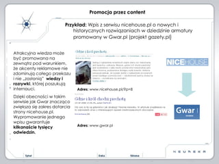 Promocja przez content Przykład:  Wpis z serwisu nicehouse.pl o nowych i historycznych rozwiązaniach w dziedzinie armatury promowany w Gwar.pl (projekt gazety.pl ) Atrakcyjna wiedza może być promowana na zewnątrz pod warunkiem, że akcenty reklamowe nie zdominują całego przekazu i nie „zasłonią”  wiedzy i rozrywki , której poszukują internauci.  Dzięki obecności w takim serwisie jak Gwar znacząco zwiększa się zakres dotarcia strony nicehouse.pl. Wypromowanie jednego wpisu gwarantuje  kilkanaście tysięcy odwiedzin. Adres:  www.gwar.pl Adres:  www.nicehouse.pl/?p=8 