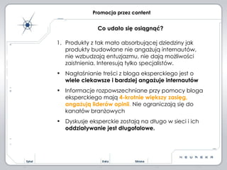 Promocja przez content Produkty z tak mało absorbującej dziedziny jak produkty budowlane nie angażują internautów, nie wzbudzają entuzjazmu, nie dają możliwości zaistnienia. Interesują tylko specjalistów. Nagłaśnianie treści z bloga eksperckiego jest o  wiele ciekawsze i bardziej angażuje internautów Informacje rozpowszechniane przy pomocy bloga eksperckiego mają  4-krotnie większy zasięg, angażują liderów opinii .  Nie ograniczają się do kanałów branżowych Dyskusje eksperckie zostają na długo w sieci i ich  oddziaływanie jest długofalowe. Co udało się osiągnąć? 