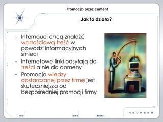 Internauci chcą znaleźć  wartościową treść  w powodzi informacyjnych śmieci Internetowe linki odsyłają do  treści  a nie do domeny  Promocja  wiedzy dostarczanej przez firmę  jest skuteczniejsza od bezpośredniej promocji firmy Promocja przez content Jak to działa? 