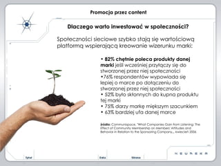 Społeczności sieciowe szybko stają się wartościową platformą wspierającą kreowanie wizerunku marki: 82% chętnie poleca produkty danej marki  jeśli wcześniej przyłączy się do stworzonej przez niej społeczności 76% respondentów wypowiada się lepiej o marce po dołączeniu do  stworzonej przez niej społeczności 52% było skłonnych do kupna produktu tej marki 75% darzy markę miększym szacunkiem 63% bardziej ufa danej marce  źródło:  Communispace, "What Companies Gain from Listening: The Effect of Community Membership on Members' Attitudes and Behavior in Relation to the Sponsoring Company„, kwiecień 2006  Promocja przez content Dlaczego warto inwestować w społeczności? 