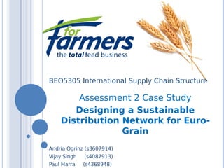 BEO5305 International Supply Chain Structure
Assessment 2 Case Study
Designing a Sustainable
Distribution Network for Euro-
Grain
Andria Ogrinz (s3607914)
Vijay Singh (s4087913)
Paul Marra (s4368948)
 