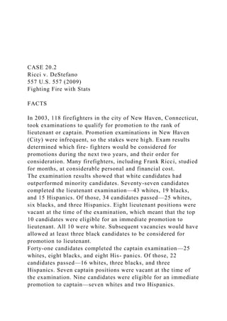 CASE 20.2
Ricci v. DeStefano
557 U.S. 557 (2009)
Fighting Fire with Stats
FACTS
In 2003, 118 firefighters in the city of New Haven, Connecticut,
took examinations to qualify for promotion to the rank of
lieutenant or captain. Promotion examinations in New Haven
(City) were infrequent, so the stakes were high. Exam results
determined which fire- fighters would be considered for
promotions during the next two years, and their order for
consideration. Many firefighters, including Frank Ricci, studied
for months, at considerable personal and financial cost.
The examination results showed that white candidates had
outperformed minority candidates. Seventy-seven candidates
completed the lieutenant examination—43 whites, 19 blacks,
and 15 Hispanics. Of those, 34 candidates passed—25 whites,
six blacks, and three Hispanics. Eight lieutenant positions were
vacant at the time of the examination, which meant that the top
10 candidates were eligible for an immediate promotion to
lieutenant. All 10 were white. Subsequent vacancies would have
allowed at least three black candidates to be considered for
promotion to lieutenant.
Forty-one candidates completed the captain examination—25
whites, eight blacks, and eight His- panics. Of those, 22
candidates passed—16 whites, three blacks, and three
Hispanics. Seven captain positions were vacant at the time of
the examination. Nine candidates were eligible for an immediate
promotion to captain—seven whites and two Hispanics.
 