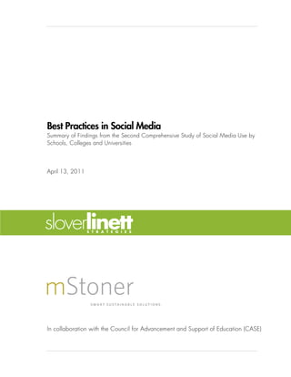 Best Practices in Social Media
Summary of Findings from the Second Comprehensive Study of Social Media Use by
Schools, Colleges and Universities



April 13, 2011




In collaboration with the Council for Advancement and Support of Education (CASE)
 