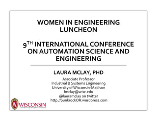 FIVE	
  OBSERVATIONS	
  ABOUT	
  
WOMEN	
  IN	
  ENGINEERING	
  	
  
	
  
9TH	
  INTERNATIONAL	
  CONFERENCE	
  ON	
  
AUTOMATION	
  SCIENCE	
  AND	
  ENGINEERING	
  
	
  
LAURA	
  MCLAY,	
  PHD	
  
Associate	
  Professor	
  
Industrial	
  &	
  Systems	
  Engineering	
  
University	
  of	
  Wisconsin-­‐Madison	
  
lmclay@wisc.edu	
  
@lauramclay	
  on	
  twitter	
  
	
  http://punkrockOR.wordpress.com	
  
 