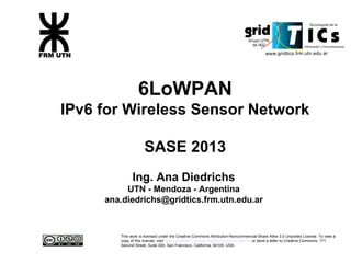 6LoWPAN
IPv6 for Wireless Sensor Network
SASE 2013
Ing. Ana Diedrichs
UTN - Mendoza - Argentina
ana.diedrichs@gridtics.frm.utn.edu.ar
This work is licensed under the Creative Commons Attribution-Noncommercial-Share Alike 3.0 Unported License. To view a
copy of this license, visit http://creativecommons.org/licenses/by-nc-sa/3.0/ or send a letter to Creative Commons, 171
Second Street, Suite 300, San Francisco, California, 94105, USA
 