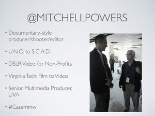 @MITCHELLPOWERS
• Documentary-style
producer/shooter/editor
• U.N.O. to S.C.A.D.
• DSLRVideo for Non-Proﬁts
• VirginiaTech: Film toVideo
• Senior Multimedia Producer,
UVA
• #Casemmw
 