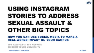 USING INSTAGRAM
STORIES TO ADDRESS
SEXUAL ASSAULT &
OTHER BIG TOPICS
JOE HADFIELD & JON MCBRIDE
@JOEHADFIELD | @JMCBEE84 #CASEVII
BRIGHAM YOUNG UNIVERSITY
HOW YOU CAN USE SOCIAL MEDIA TO MAKE A
REAL-WORLD IMPACT ON YOUR CAMPUS
 