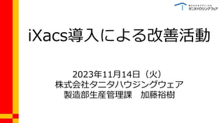 iXacs導入による改善活動
2023年11月14日（火）
株式会社タニタハウジングウェア
製造部生産管理課 加藤裕樹
 