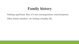 Family history
Nothing significant. Boy of a non consanguineous married parents.
Other family members are leading a healthy life.
 