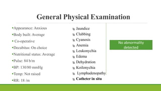 General Physical Examination
Appearance: Anxious
Body built: Average
 Co-operative
Decubitus: On choice
Nutritional status: Average
Pulse: 84 b/m
BP: 130/80 mmHg
Temp: Not raised
RR: 18 /m
 Jaundice
 Clubbing
 Cyanosis
 Anemia
 Leukonychia
 Edema
 Dehydration
 Koilonychia
 Lymphadenopathy
 Catheter in situ
No abnormality
detected
 