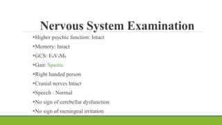 Nervous System Examination
Higher psychic function: Intact
Memory: Intact
GCS: E₄V₅M₆
Gait: Spastic
Right handed person
Cranial nerves Intact
Speech : Normal
No sign of cerebellar dysfunction
No sign of meningeal irritation
 