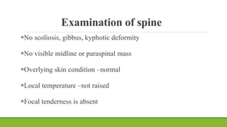 Examination of spine
No scoliosis, gibbus, kyphotic deformity
No visible midline or paraspinal mass
Overlying skin condition –normal
Local temperature –not raised
Focal tenderness is absent
 