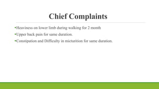 Chief Complaints
Heaviness on lower limb during walking for 2 month
Upper back pain for same duration.
Constipation and Difficulty in micturition for same duration.
 