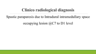 Clinico radiological diagnosis
Spastic paraparesis due to Intradural intramedullary space
occupying lesion @C7 to D1 level
 