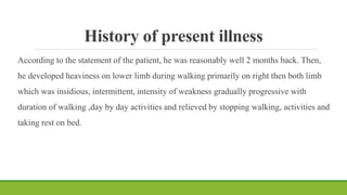 History of present illness
According to the statement of the patient, he was reasonably well 2 months back. Then,
he developed heaviness on lower limb during walking primarily on right then both limb
which was insidious, intermittent, intensity of weakness gradually progressive with
duration of walking ,day by day activities and relieved by stopping walking, activities and
taking rest on bed.
 