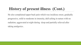 History of present illness (Cont.)
He also complained upper back pain which was insidious onset, gradually
progressive, mild to moderate in intensity, dull aching in nature with no
radiation, aggravated at night during sleep and partially relieved after
taking analgesics.
 